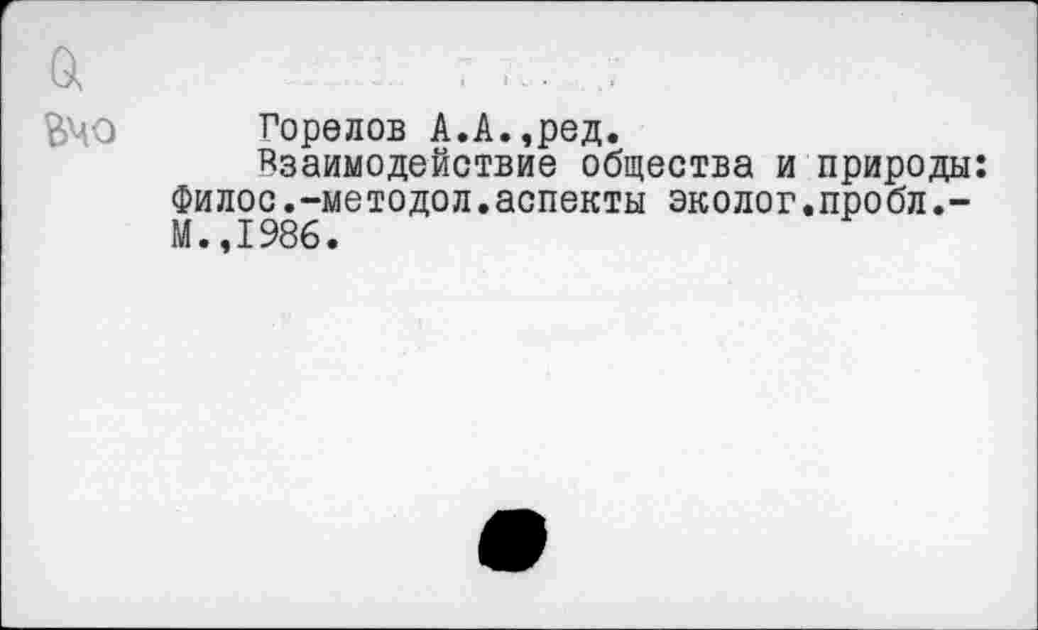 ﻿а	. ... .
ВЧО Горелов А.А.,ред.
взаимодействие общества и природы: Филос.-методол.аспекты эколог.пробл.-М.,1986.